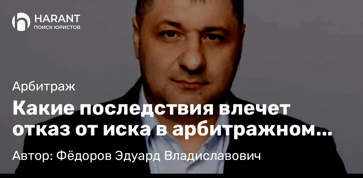 Адвокат Фёдоров Эдуард Владиславович объясняет: Какие последствия влечет отказ от иска в арбитражном суде