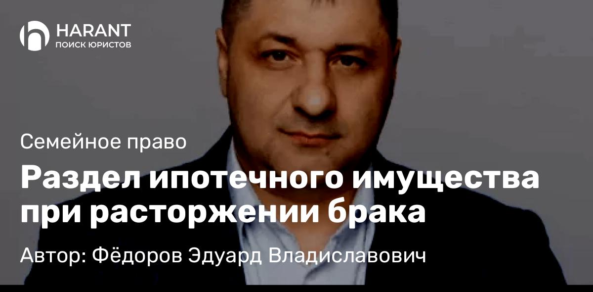 Адвокат Фёдоров Эдуард Владиславович объясняет: Раздел ипотечного имущества при расторжении брака