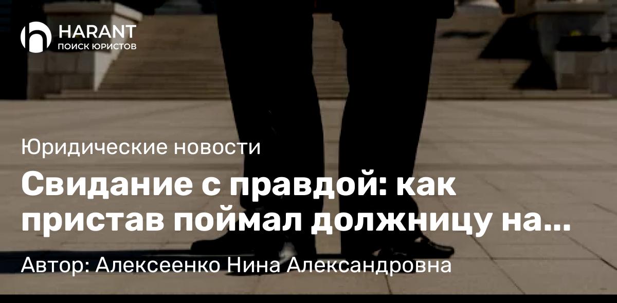 Адвокат Алексеенко Нина Александровна объясняет: Свидание с правдой: как пристав поймал должницу на флирте