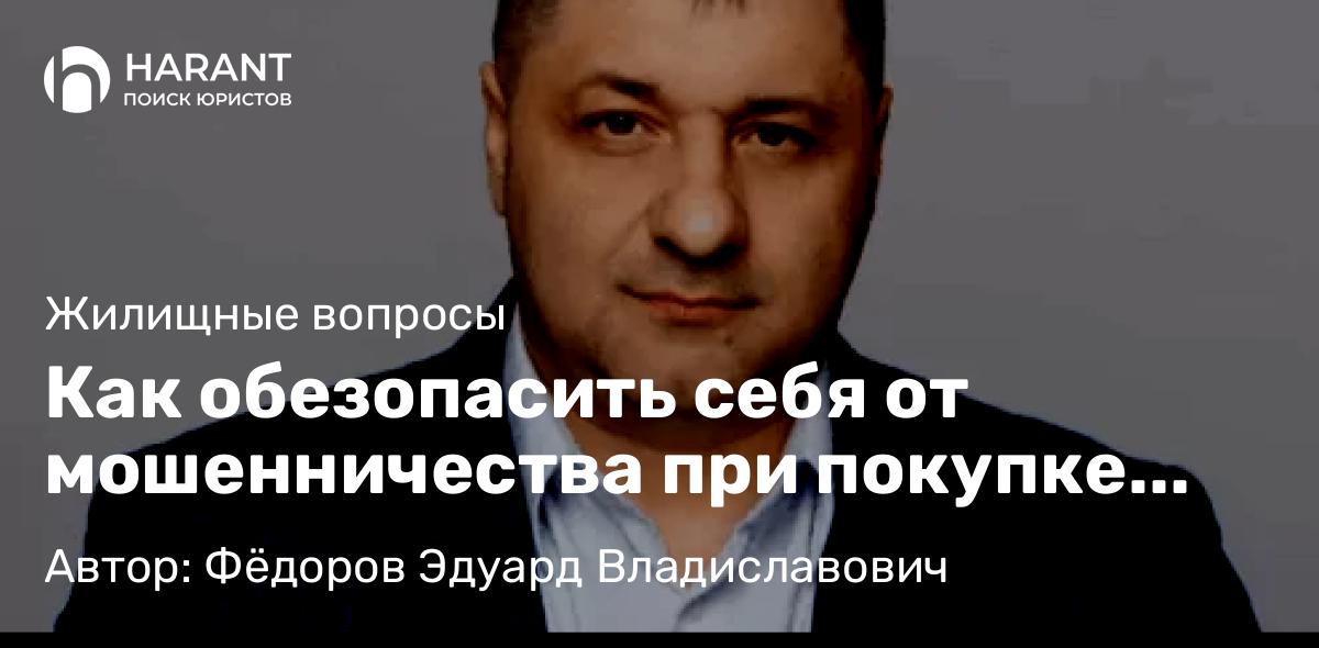 Адвокат Фёдоров Эдуард Владиславович объясняет: Как обезопасить себя от мошенничества при покупке жилья