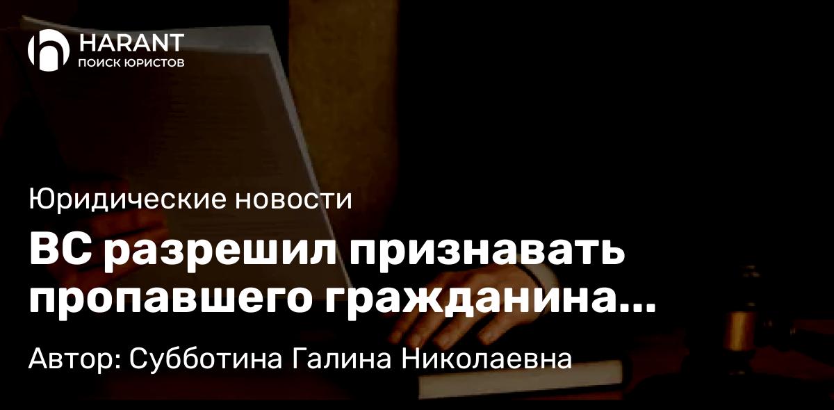 Юрист Субботина Галина Николаевна объясняет: ВС разрешил признавать пропавшего гражданина умершим, не объявляя его в розыск
