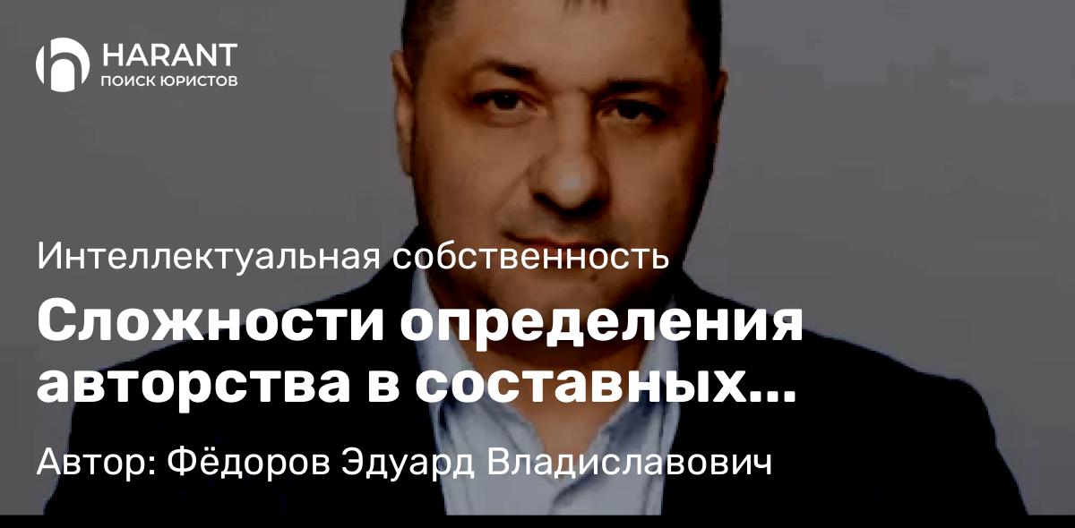 Адвокат Фёдоров Эдуард Владиславович объясняет: Сложности определения авторства в составных произведениях: правовое регулирование и практика
