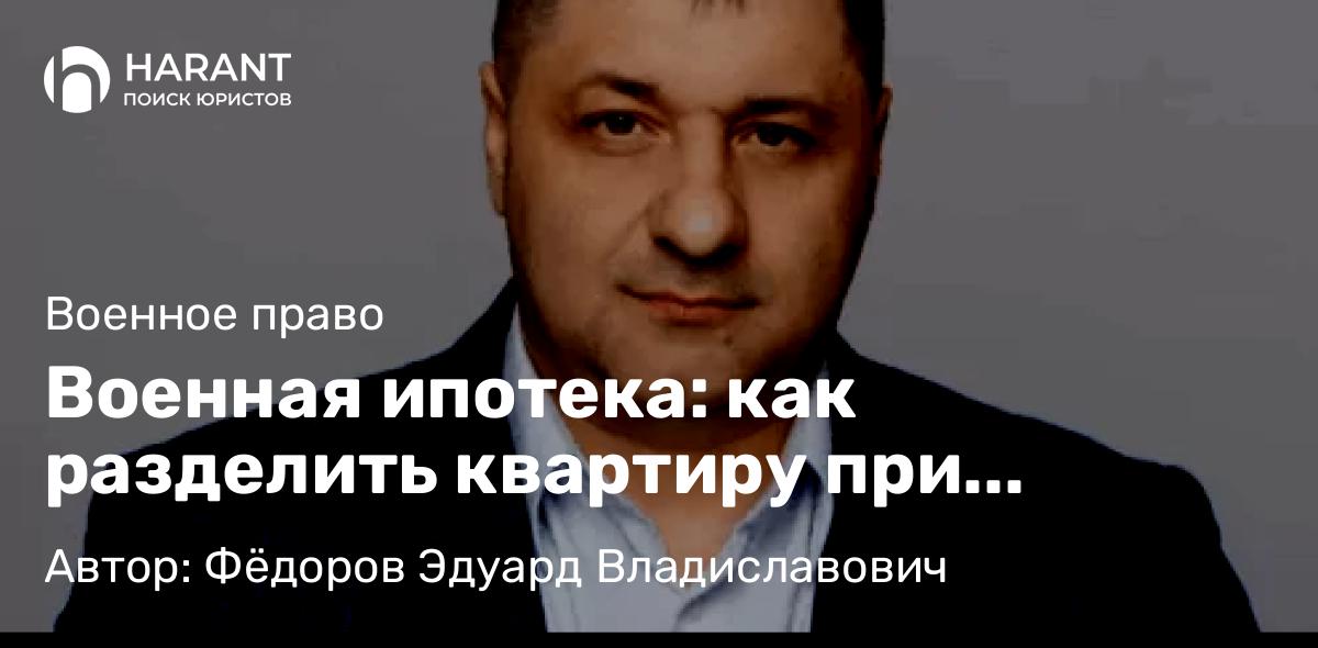 Адвокат Фёдоров Эдуард Владиславович объясняет: Военная ипотека: как разделить квартиру при разводе или увольнении со службы
