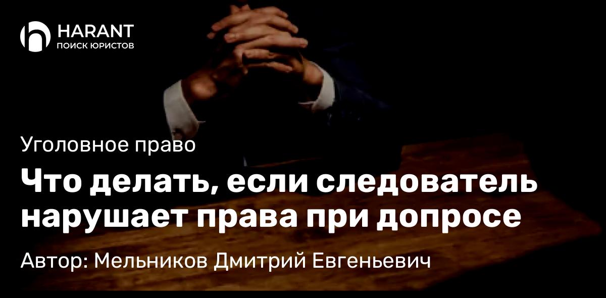 Адвокат Мельников Дмитрий Евгеньевич объясняет: Что делать, если следователь нарушает права при допросе