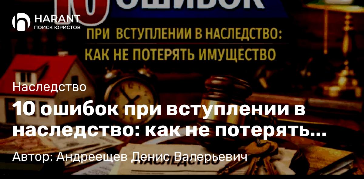 Адвокат Андреещев Денис Валерьевич объясняет: 10 ошибок при вступлении в наследство: как не потерять имущество