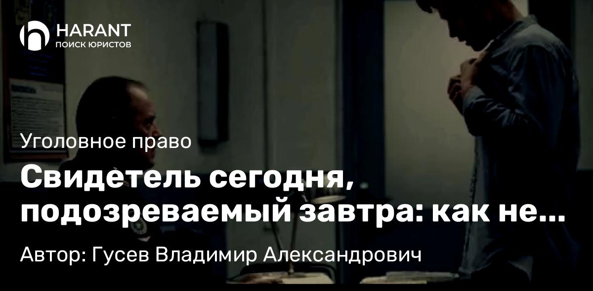 Адвокат Гусев Владимир Александрович объясняет: Свидетель сегодня, подозреваемый завтра: как не попасть в ловушку следствия
