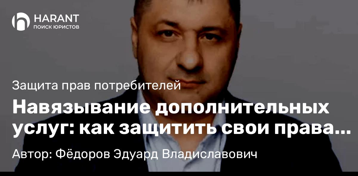 Адвокат Фёдоров Эдуард Владиславович объясняет: Навязывание дополнительных услуг: как защитить свои права по закону