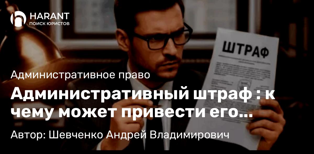 Адвокат Шевченко Андрей Владимирович объясняет: Административный штраф : к чему может привести его игнорирование