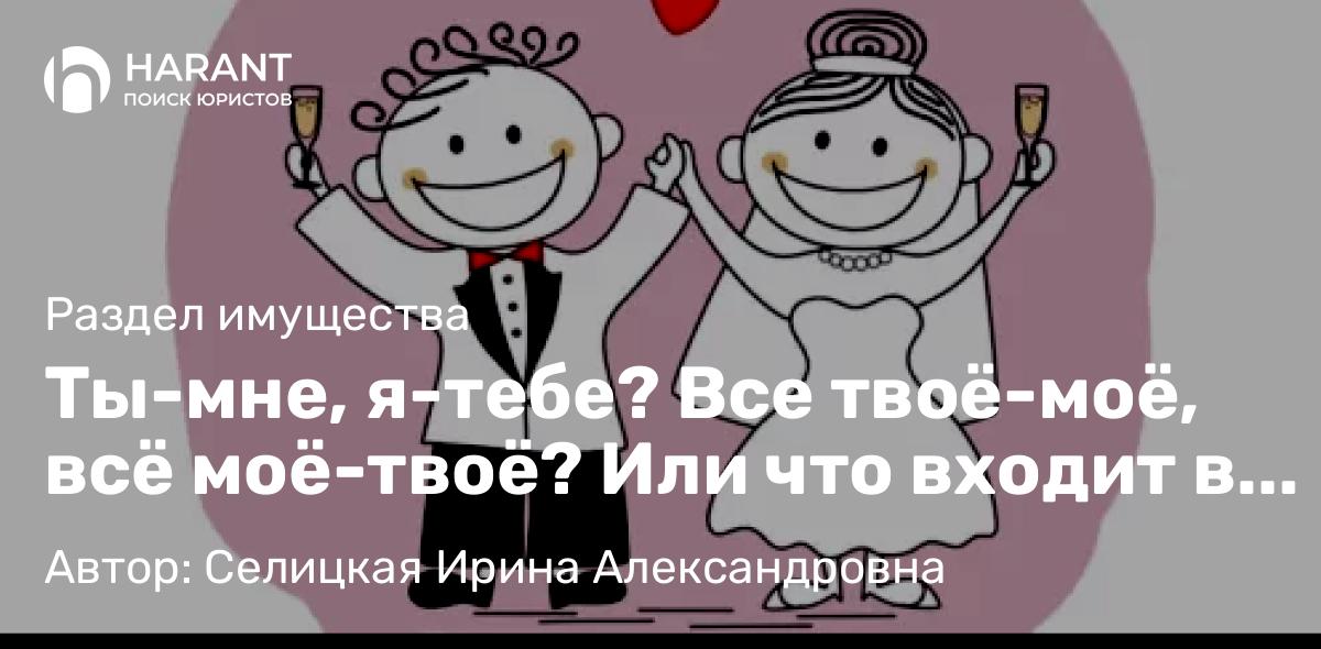 Юрист Селицкая Ирина Александровна объясняет: Ты-мне, я-тебе? Все твоё-моё, всё моё-твоё? Или что входит в общее имущество супругов