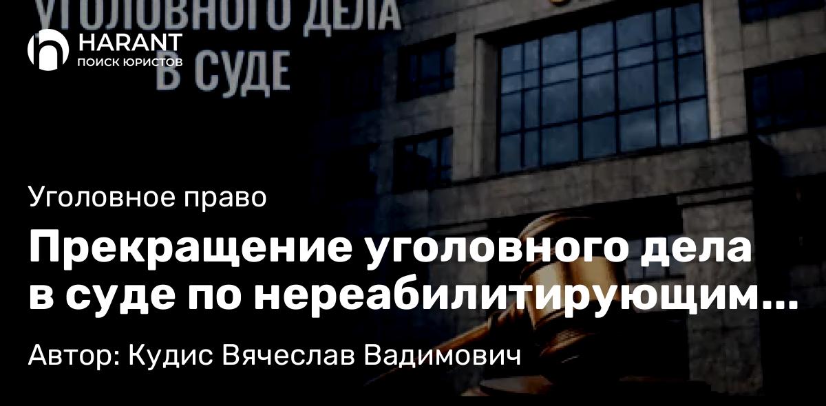 Адвокат Кудис Вячеслав Вадимович объясняет: Прекращение уголовного дела в суде по нереабилитирующим основаниям: особенности и практика по делам