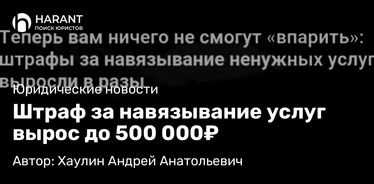 Юрист Хаулин Андрей Анатольевич объясняет: Штраф за навязывание услуг вырос до 500 000₽
