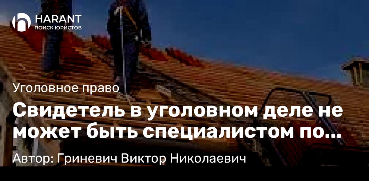 Адвокат Гриневич Виктор Николаевич объясняет: Свидетель в уголовном деле не может быть специалистом по этому же делу