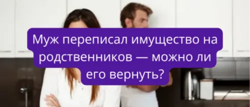 Муж переписал имущество на родственников — можно ли его вернуть